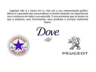 Logotipo não é a marca em si, mas sim a sua representação gráfica. 
Marca é a perceção dos consumidores e clientes baseada nas experiências 
com a empresa em toda a sua extensão. É uma promessa que se baseia no 
que a empresa, seus funcionários, seus produtos e serviços realmente 
fazem. 
 