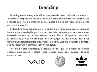 Branding 
Branding é o nome que se dá ao processo de construção de uma marca. 
Trabalha as impressões e a relação que o consumidor tem a respeito deste 
produto ou serviço, a imagem que ele passa e o que ele representa na vida 
de quem o adquire. 
O Branding tem justamente o propósito de fazer com que as pessoas 
façam uma associação positiva de um determinado produto com uma 
determinada marca, persuadindo a sua escolha e reforçando o valor e a 
satisfação que esse consumidor terá ao adquiri-lo. Essa visão define os 
conceitos e a personalidade da marca, adiciona valores e fideliza o cliente, 
que se identifica e interage com os produtos. 
Por meio dessa estratégia, é possível saber qual é a visão do cliente 
perante uma marca e saber como iremos atuar para superar as suas 
expectativas. 
 