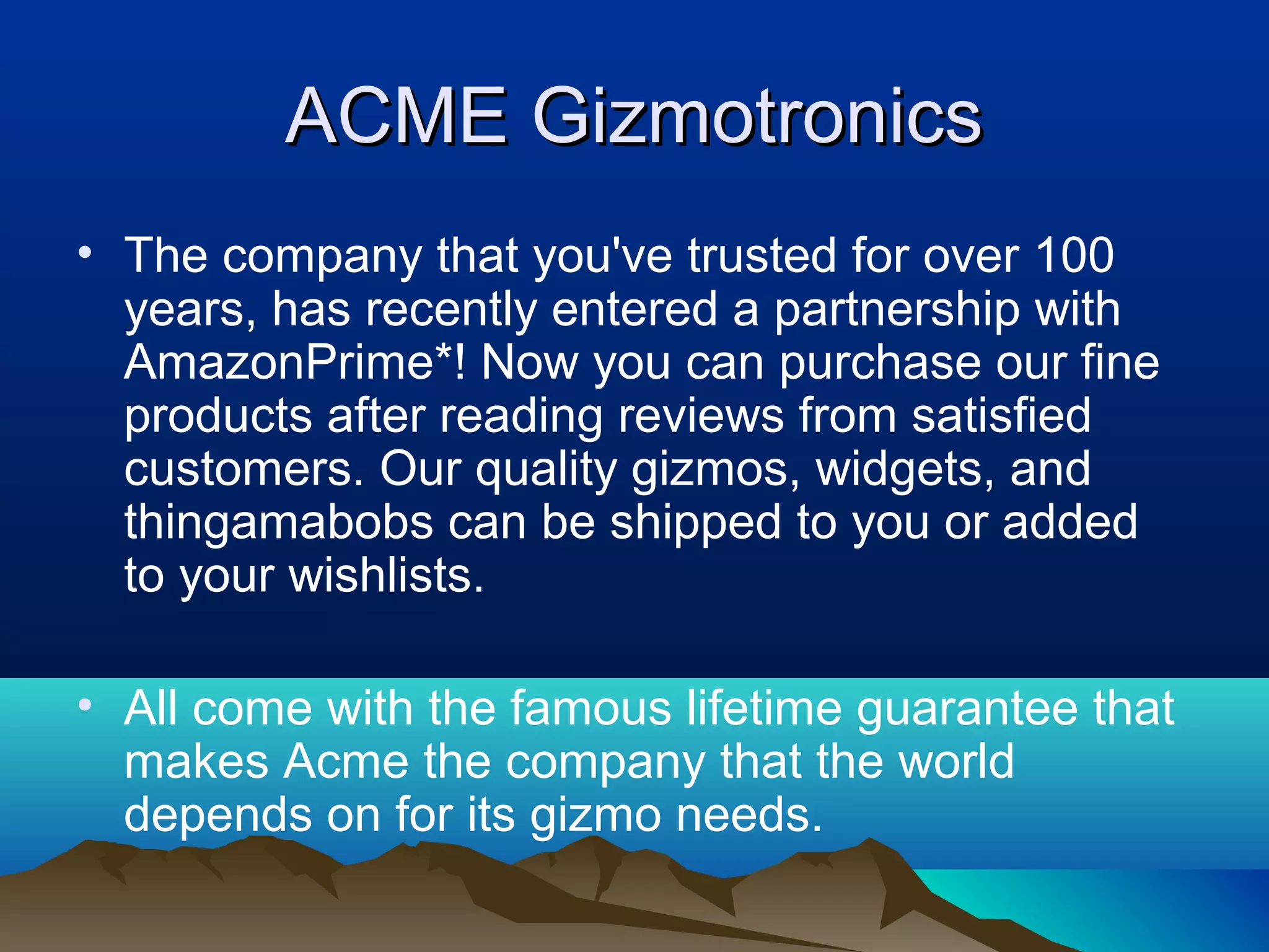 ACME GizmotronicsACME Gizmotronics
• The company that you've trusted for over 100 
years, has recently entered a partnership with 
AmazonPrime*! Now you can purchase our fine 
products after reading reviews from satisfied 
customers. Our quality gizmos, widgets, and 
thingamabobs can be shipped to you or added 
to your wishlists. 
• All come with the famous lifetime guarantee that 
makes Acme the company that the world 
depends on for its gizmo needs.
 