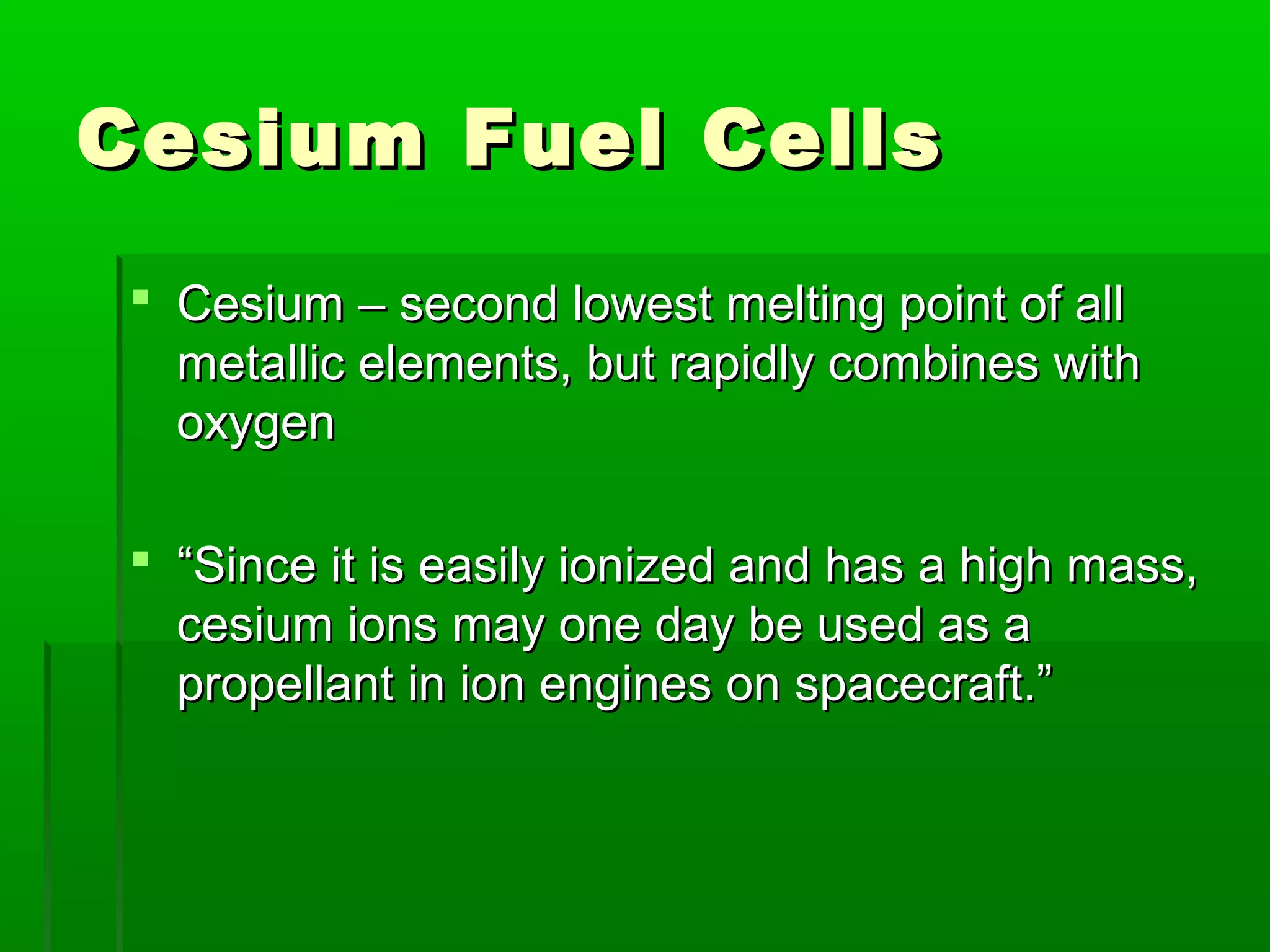 Cesium Fuel CellsCesium Fuel Cells
 Cesium – second lowest melting point of allCesium – second lowest melting point of all
metallic elements, but rapidly combines withmetallic elements, but rapidly combines with
oxygenoxygen
 ““Since it is easily ionized and has a high mass,Since it is easily ionized and has a high mass,
cesium ions may one day be used as acesium ions may one day be used as a
propellant in ion engines on spacecraft.”propellant in ion engines on spacecraft.”
 