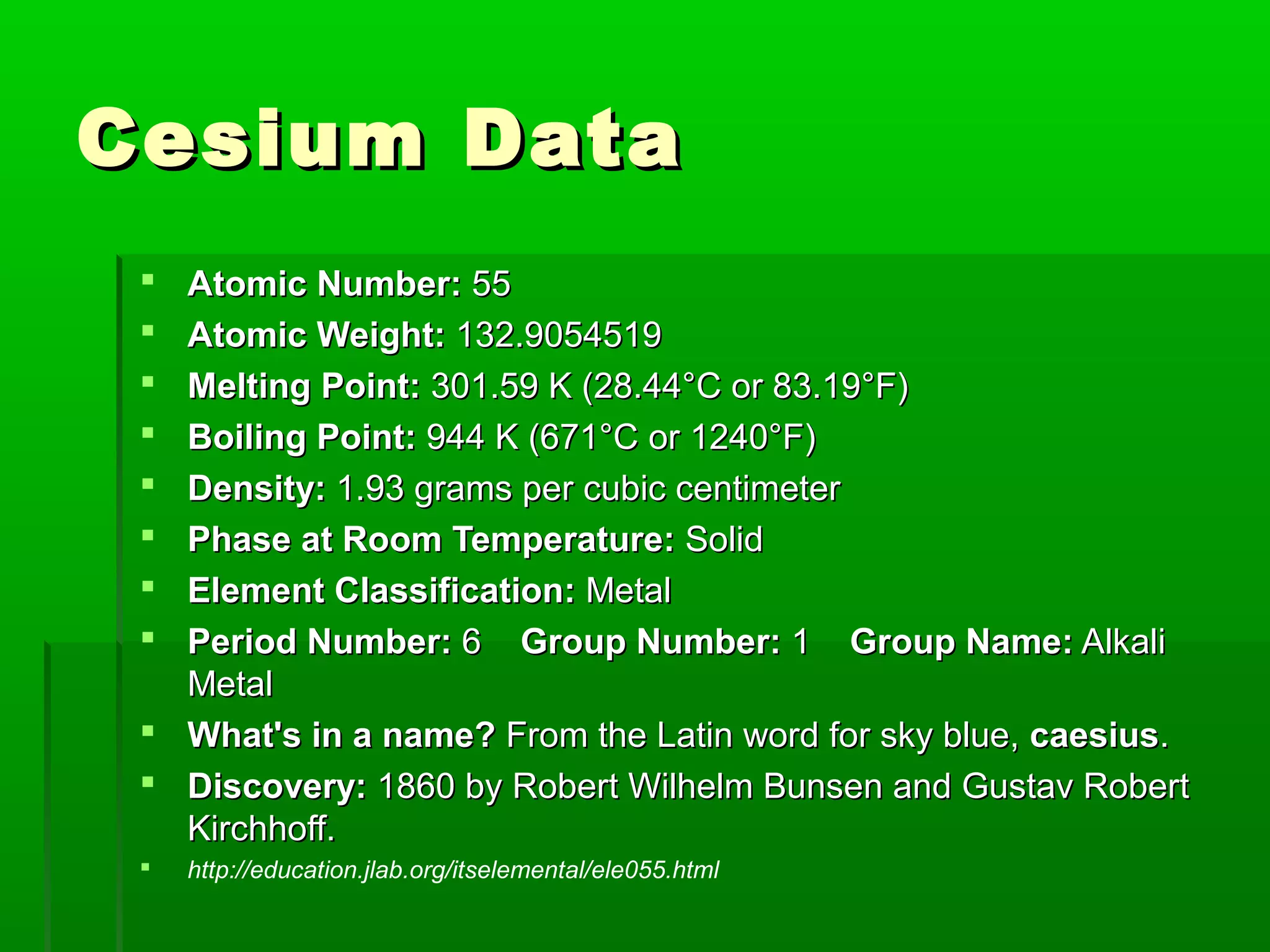 Cesium DataCesium Data
 Atomic Number:Atomic Number: 5555
 Atomic Weight:Atomic Weight: 132.9054519132.9054519
 Melting Point:Melting Point: 301.59 K (28.44°C or 83.19°F)301.59 K (28.44°C or 83.19°F)
 Boiling Point:Boiling Point: 944 K (671°C or 1240°F)944 K (671°C or 1240°F)
 Density:Density: 1.93 grams per cubic centimeter1.93 grams per cubic centimeter
 Phase at Room Temperature:Phase at Room Temperature: SolidSolid
 Element Classification:Element Classification: MetalMetal
 Period Number:Period Number: 66 Group Number:Group Number: 11 Group Name:Group Name: AlkaliAlkali
MetalMetal
 What's in a name?What's in a name? From the Latin word for sky blue,From the Latin word for sky blue, caesiuscaesius..
 Discovery:Discovery: 1860 by1860 by Robert Wilhelm Bunsen and Gustav RobertRobert Wilhelm Bunsen and Gustav Robert
Kirchhoff.Kirchhoff.
 http://education.jlab.org/itselemental/ele055.html
 