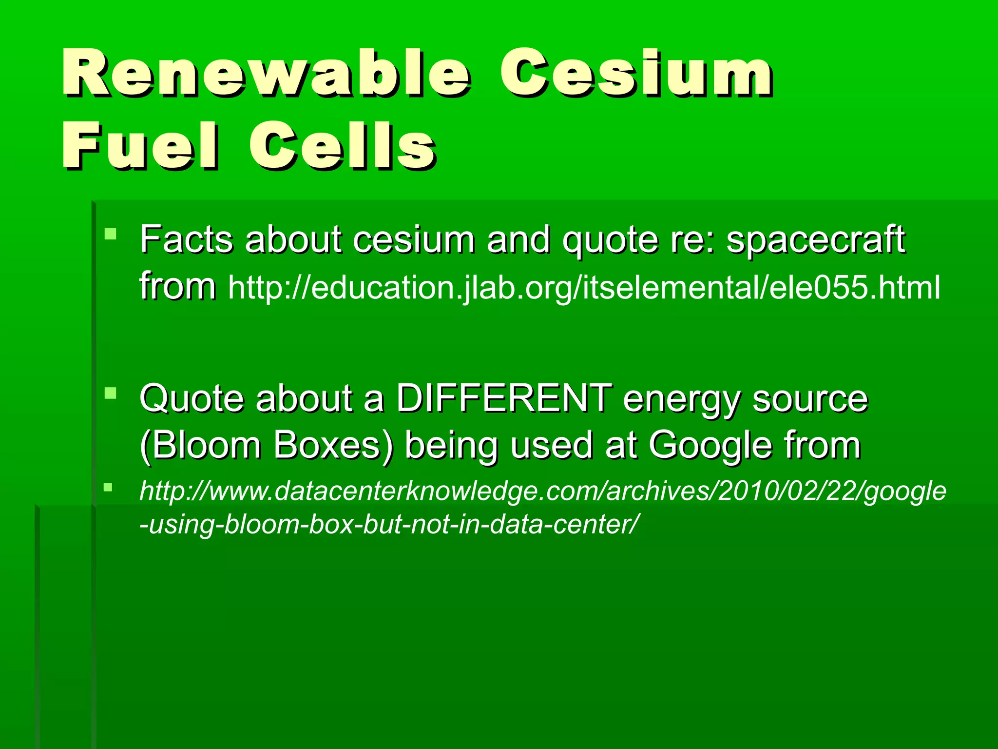 Renewable CesiumRenewable Cesium
Fuel CellsFuel Cells
 Facts about cesium and quote re: spacecraftFacts about cesium and quote re: spacecraft
fromfrom http://education.jlab.org/itselemental/ele055.html
 Quote about a DIFFERENT energy sourceQuote about a DIFFERENT energy source
(Bloom Boxes) being used at Google from(Bloom Boxes) being used at Google from
 http://www.datacenterknowledge.com/archives/2010/02/22/google
-using-bloom-box-but-not-in-data-center/
 