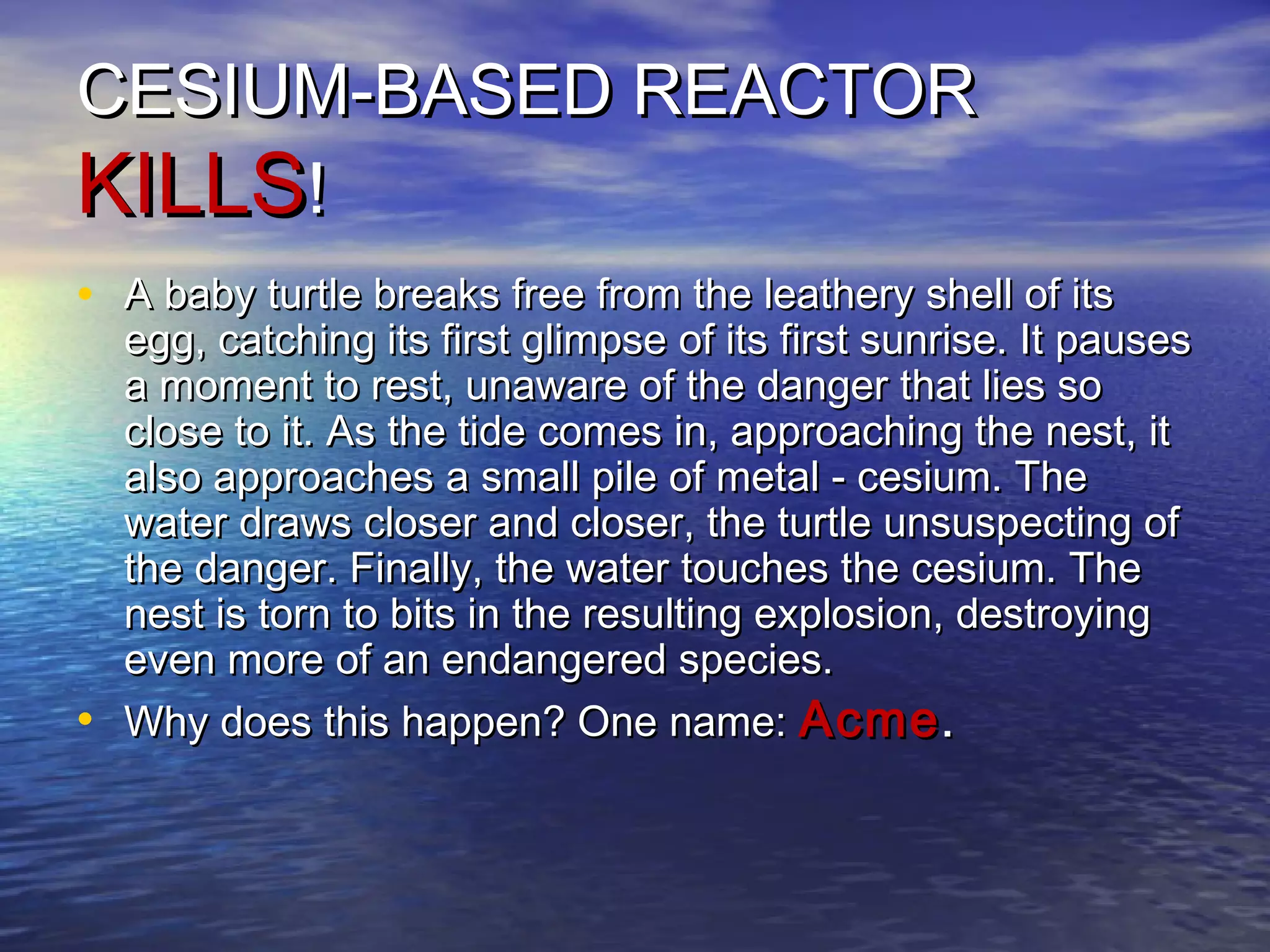 CESIUM-BASED REACTORCESIUM-BASED REACTOR
KILLSKILLS!!
• A baby turtle breaks free from the leathery shell of itsA baby turtle breaks free from the leathery shell of its
egg, catching its first glimpse of its first sunrise. It pausesegg, catching its first glimpse of its first sunrise. It pauses
a moment to rest, unaware of the danger that lies soa moment to rest, unaware of the danger that lies so
close to it. As the tide comes in, approaching the nest, itclose to it. As the tide comes in, approaching the nest, it
also approaches a small pile of metal - cesium. Thealso approaches a small pile of metal - cesium. The
water draws closer and closer, the turtle unsuspecting ofwater draws closer and closer, the turtle unsuspecting of
the danger. Finally, the water touches the cesium. Thethe danger. Finally, the water touches the cesium. The
nest is torn to bits in the resulting explosion, destroyingnest is torn to bits in the resulting explosion, destroying
even more of an endangered species.even more of an endangered species.
• Why does this happen? One name:Why does this happen? One name: AcmeAcme..
 