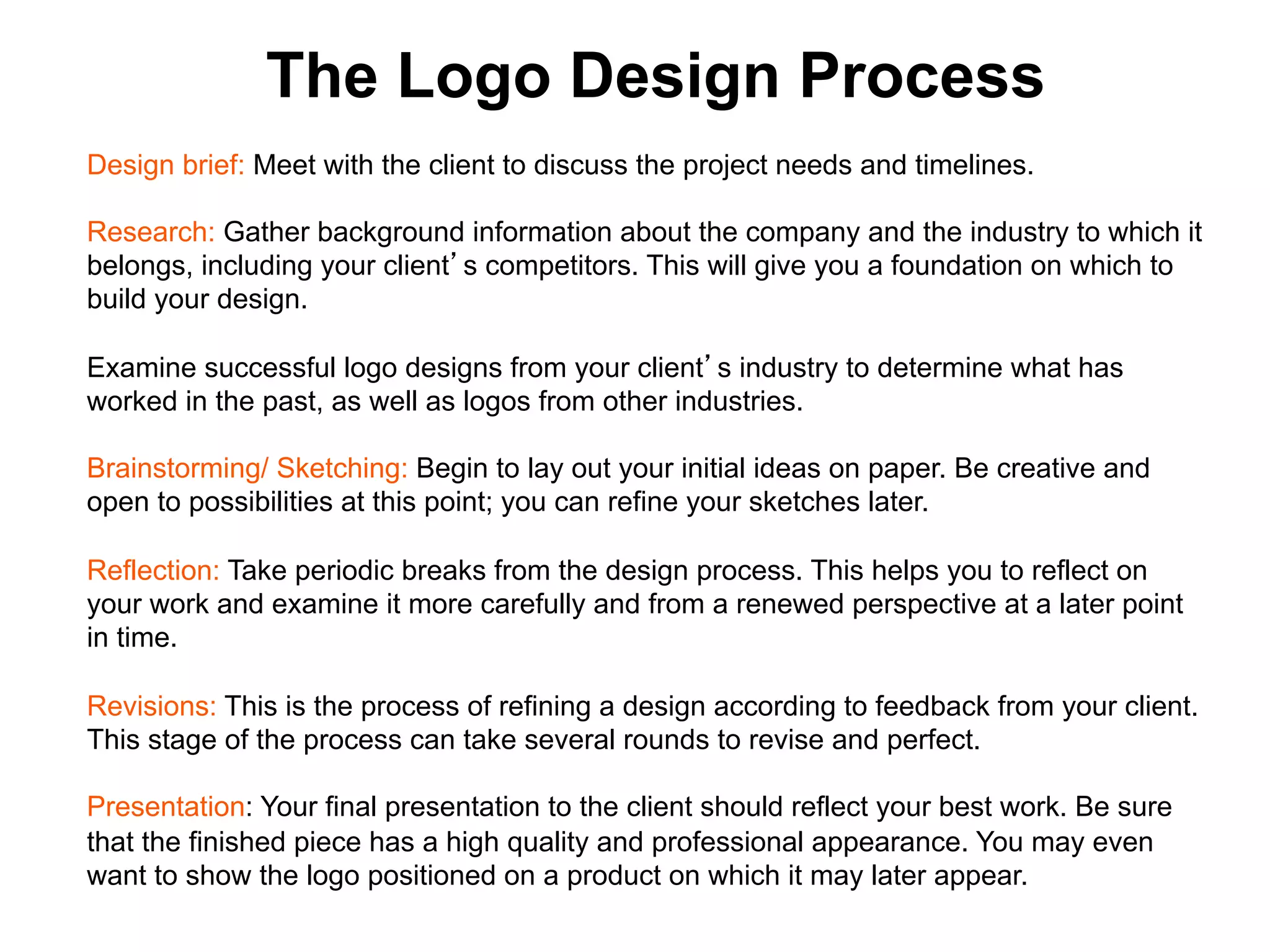 The Logo Design Process
Design brief: Meet with the client to discuss the project needs and timelines.

Research: Gather background information about the company and the industry to which it
belongs, including your client s competitors. This will give you a foundation on which to
build your design.

Examine successful logo designs from your client s industry to determine what has
worked in the past, as well as logos from other industries.

Brainstorming/ Sketching: Begin to lay out your initial ideas on paper. Be creative and
open to possibilities at this point; you can refine your sketches later.

Reflection: Take periodic breaks from the design process. This helps you to reflect on
your work and examine it more carefully and from a renewed perspective at a later point
in time.

Revisions: This is the process of refining a design according to feedback from your client.
This stage of the process can take several rounds to revise and perfect.

Presentation: Your final presentation to the client should reflect your best work. Be sure
that the finished piece has a high quality and professional appearance. You may even
want to show the logo positioned on a product on which it may later appear. 	

 