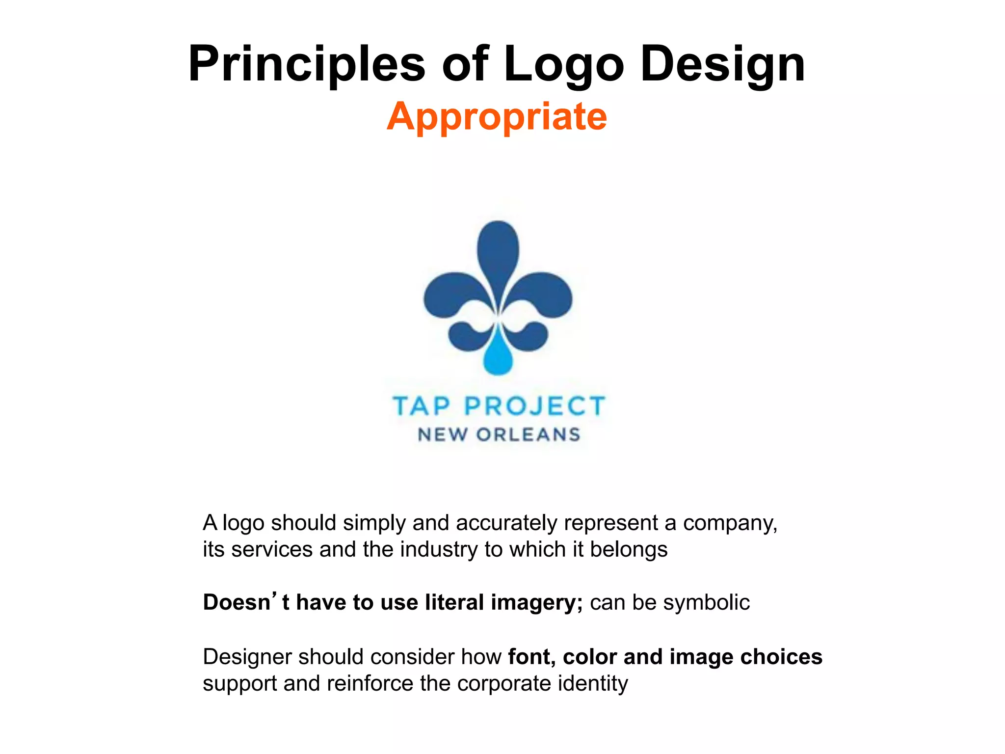 Principles of Logo Design
                 Appropriate




A logo should simply and accurately represent a company,
its services and the industry to which it belongs

Doesn t have to use literal imagery; can be symbolic

Designer should consider how font, color and image choices
support and reinforce the corporate identity	

 