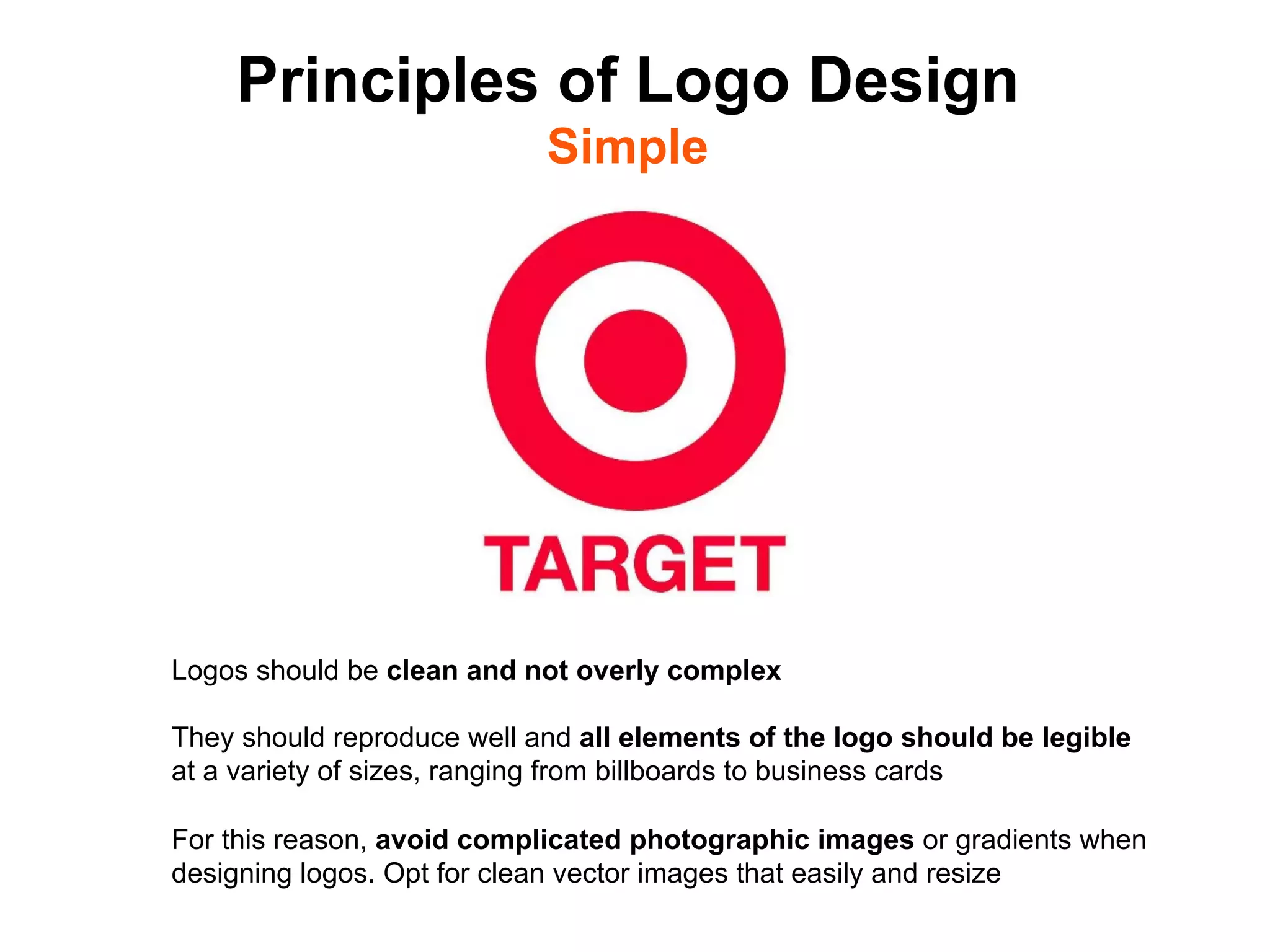 Principles of Logo Design
                            Simple




Logos should be clean and not overly complex

They should reproduce well and all elements of the logo should be legible
at a variety of sizes, ranging from billboards to business cards

For this reason, avoid complicated photographic images or gradients when
designing logos. Opt for clean vector images that easily and resize	

 