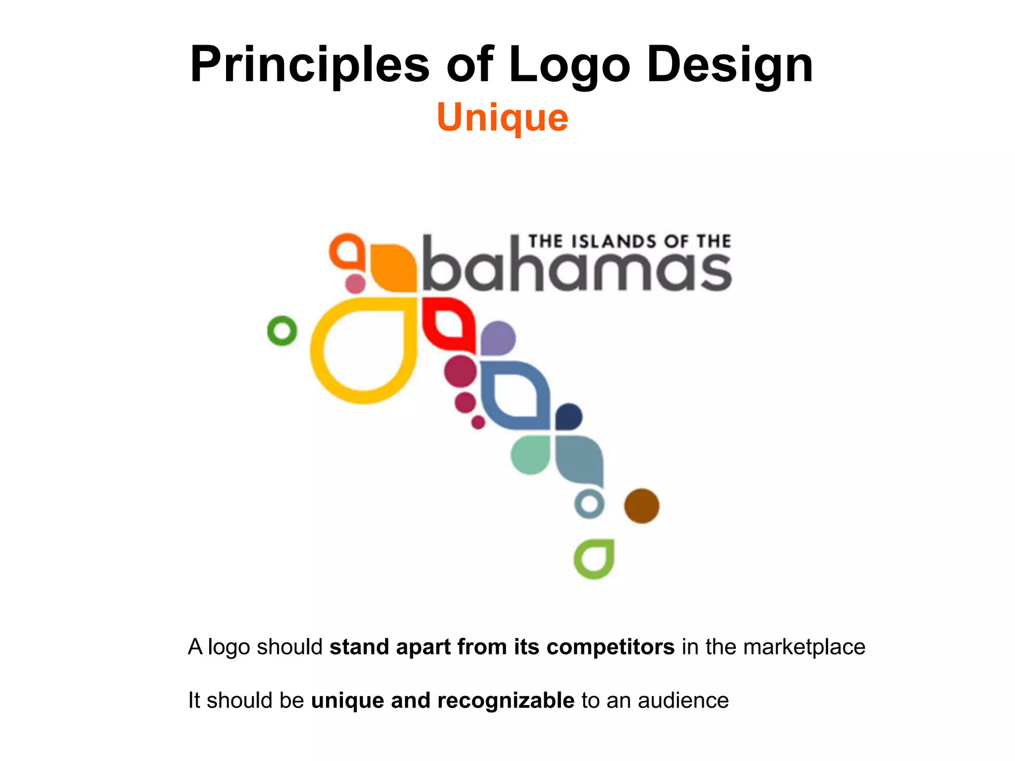 Principles of Logo Design
                        Unique




A logo should stand apart from its competitors in the marketplace

It should be unique and recognizable to an audience	

 