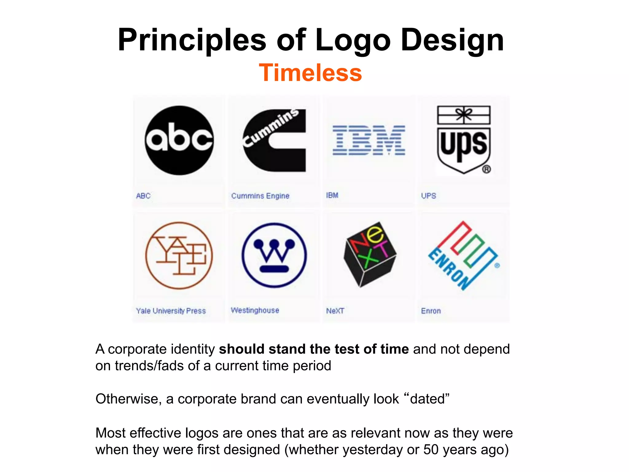 Principles of Logo Design
                          Timeless




A corporate identity should stand the test of time and not depend
on trends/fads of a current time period

Otherwise, a corporate brand can eventually look dated”

Most effective logos are ones that are as relevant now as they were
when they were first designed (whether yesterday or 50 years ago)	

 