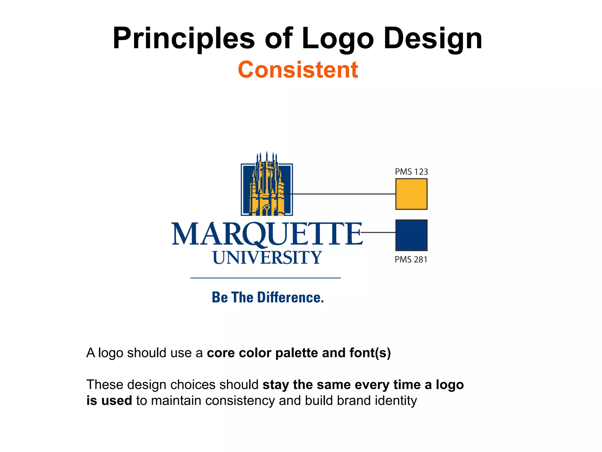 Principles of Logo Design
                        Consistent




A logo should use a core color palette and font(s)

These design choices should stay the same every time a logo
is used to maintain consistency and build brand identity	

 
