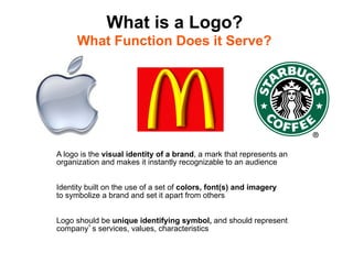 What is a Logo?
      What Function Does it Serve?




A logo is the visual identity of a brand, a mark that represents an
organization and makes it instantly recognizable to an audience


Identity built on the use of a set of colors, font(s) and imagery
to symbolize a brand and set it apart from others


Logo should be unique identifying symbol, and should represent
company s services, values, characteristics
 