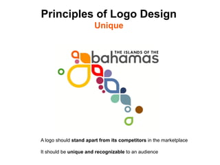 Principles of Logo Design
                        Unique




A logo should stand apart from its competitors in the marketplace

It should be unique and recognizable to an audience	

 