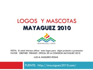 LOGOS  Y MASCOTAS  MAYAGUEZ 2010 FUENTE:  http://mayaguez2010.com/ NOTA:  Si usted interesa utilizar  estos logos para  algún producto o promocion.  FAVOR  OBETNER  PERMISO  OFICIAL DE LA COMISION MAYAGUEZ 2010 LUIS M. BAQUERO ROSAS 