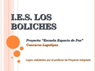 I.E.S. LOS BOLICHES Proyecto: ‘’Escuela Espacio de Paz’’ Concurso Logotipos Logos solicitados por el profesor de Proyecto Integrado  