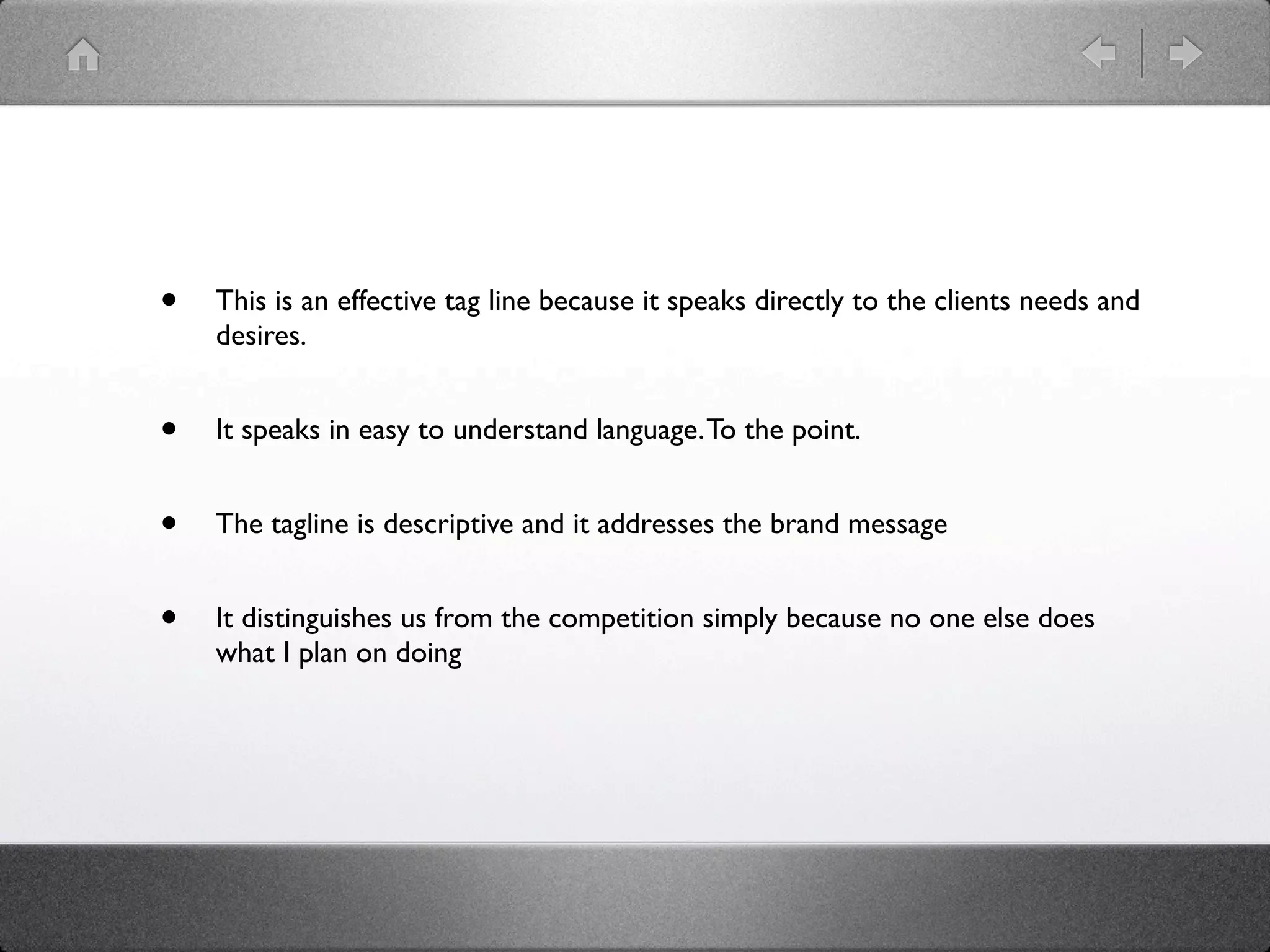 •   This is an effective tag line because it speaks directly to the clients needs and
    desires.


•   It speaks in easy to understand language. To the point.


•   The tagline is descriptive and it addresses the brand message


•   It distinguishes us from the competition simply because no one else does
    what I plan on doing
 