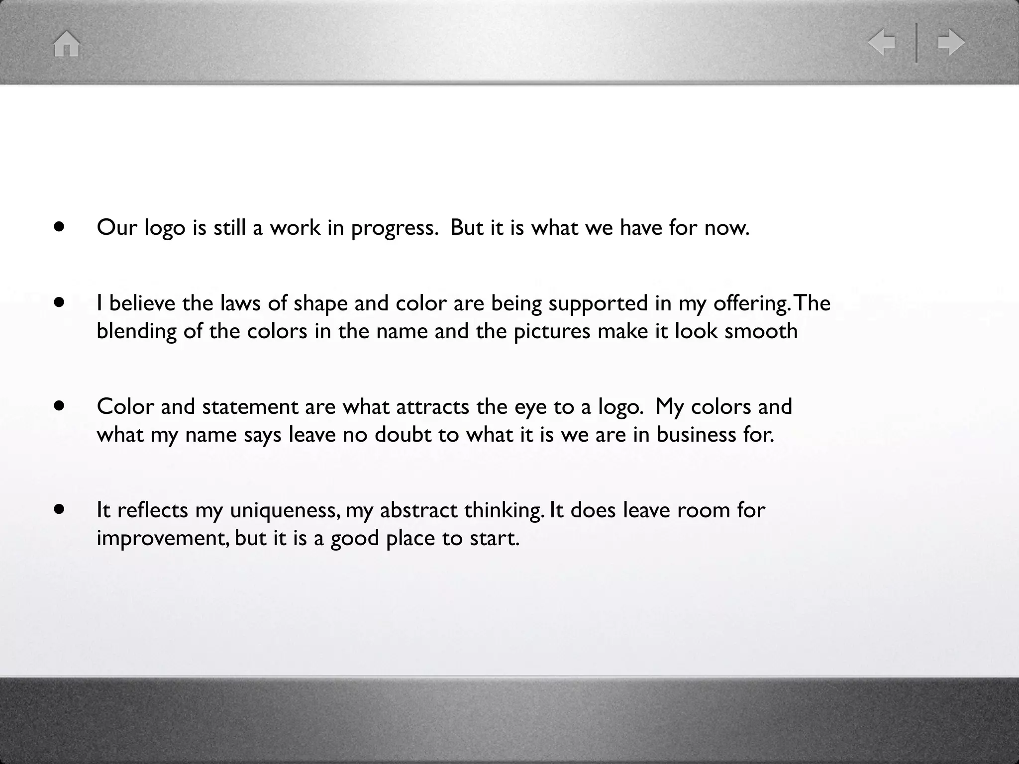 •   Our logo is still a work in progress. But it is what we have for now.


•   I believe the laws of shape and color are being supported in my offering. The
    blending of the colors in the name and the pictures make it look smooth


•   Color and statement are what attracts the eye to a logo. My colors and
    what my name says leave no doubt to what it is we are in business for.


•   It reﬂects my uniqueness, my abstract thinking. It does leave room for
    improvement, but it is a good place to start.
 