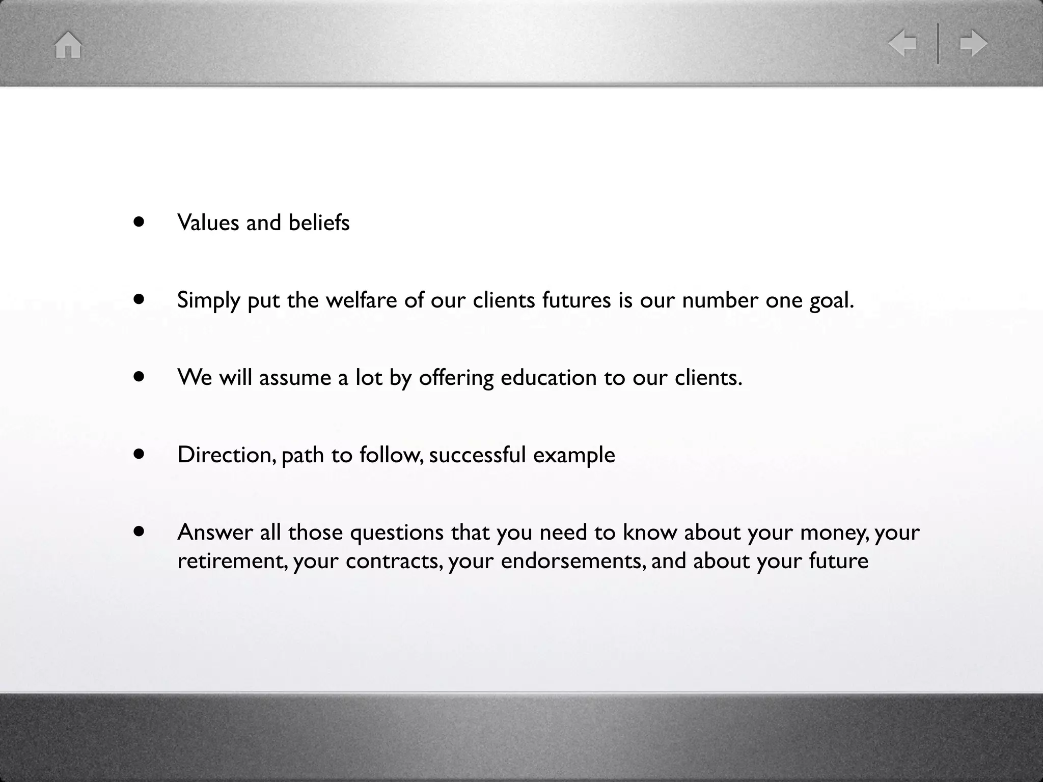 •   Values and beliefs


•   Simply put the welfare of our clients futures is our number one goal.


•   We will assume a lot by offering education to our clients.


•   Direction, path to follow, successful example


•   Answer all those questions that you need to know about your money, your
    retirement, your contracts, your endorsements, and about your future
 
