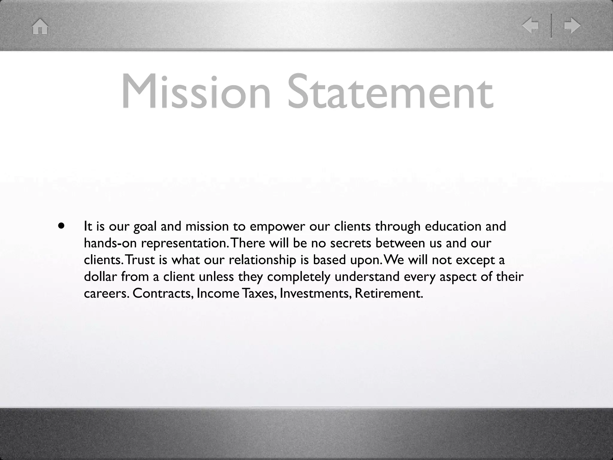 Mission Statement

•   It is our goal and mission to empower our clients through education and
    hands-on representation. There will be no secrets between us and our
    clients. Trust is what our relationship is based upon. We will not except a
    dollar from a client unless they completely understand every aspect of their
    careers. Contracts, Income Taxes, Investments, Retirement.
 