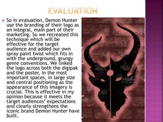  So in evaluation, Demon Hunter
use the branding of their logo as
an integral, main part of their
marketing. So we recreated this
technique which will be
effective for the target
audience and added our own
spray paint twist which fits in
with the underground, grungy
genre conventions. We linked
the logo across both the digipak
and the poster, in the most
important spaces, in large size
and central positioning as the
appearance of this imagery is
crucial. This is effective in my
opinion because it meets the
target audiences’ expectations
and clearly strengthens the
iconic brand Demon Hunter have
built.
 