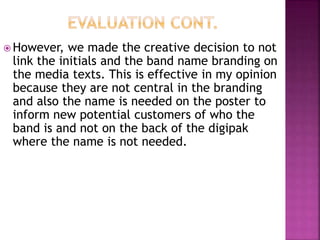  However, we made the creative decision to not
link the initials and the band name branding on
the media texts. This is effective in my opinion
because they are not central in the branding
and also the name is needed on the poster to
inform new potential customers of who the
band is and not on the back of the digipak
where the name is not needed.
 