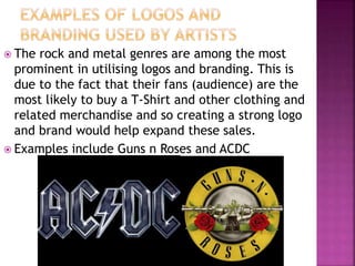  The rock and metal genres are among the most
prominent in utilising logos and branding. This is
due to the fact that their fans (audience) are the
most likely to buy a T-Shirt and other clothing and
related merchandise and so creating a strong logo
and brand would help expand these sales.
 Examples include Guns n Roses and ACDC
 