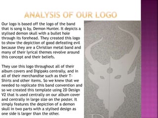 Our logo is based off the logo of the band
that is song is by, Demon Hunter. It depicts a
stylised demon skull with a bullet hole
through its forehead. They created this logo
to show the depiction of good defeating evil
because they are a Christian metal band and
many of their lyrical themes revolve around
this concept and their beliefs.
They use this logo throughout all of their
album covers and Digipaks centrally, and in
all of their merchandise such as their T-
Shirts and other items. So we knew that we
needed to replicate this band convention and
so we created this template using 2D Design
V2 that is used centrally on our album cover
and centrally in large size on the poster. It
simply features the depiction of a demon
skull in two parts with a stylised design as
one side is larger than the other.
 