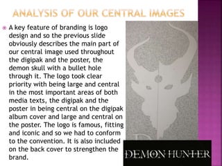  A key feature of branding is logo
design and so the previous slide
obviously describes the main part of
our central image used throughout
the digipak and the poster, the
demon skull with a bullet hole
through it. The logo took clear
priority with being large and central
in the most important areas of both
media texts, the digipak and the
poster in being central on the digipak
album cover and large and central on
the poster. The logo is famous, fitting
and iconic and so we had to conform
to the convention. It is also included
on the back cover to strengthen the
brand.
 