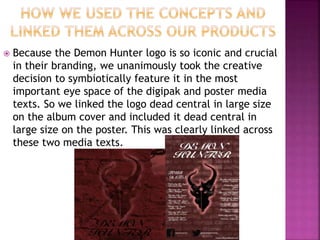  Because the Demon Hunter logo is so iconic and crucial
in their branding, we unanimously took the creative
decision to symbiotically feature it in the most
important eye space of the digipak and poster media
texts. So we linked the logo dead central in large size
on the album cover and included it dead central in
large size on the poster. This was clearly linked across
these two media texts.
 