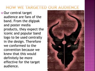  Our central target
audience are fans of the
band. From the digipak
and poster media
products, they expect the
iconic and popular band
logo to be used centrally
in the design. Therefore
we conformed to the
convention because we
knew that this would
definitely be more
effective for the target
audience.
 