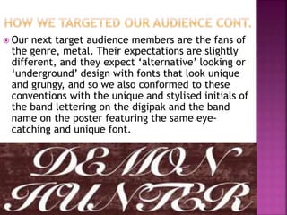  Our next target audience members are the fans of
the genre, metal. Their expectations are slightly
different, and they expect ‘alternative’ looking or
‘underground’ design with fonts that look unique
and grungy, and so we also conformed to these
conventions with the unique and stylised initials of
the band lettering on the digipak and the band
name on the poster featuring the same eye-
catching and unique font.
 