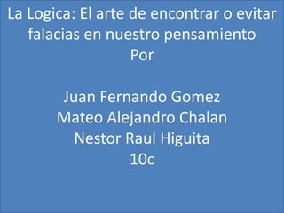 La Logica: El arte de encontrar o evitar
   falacias en nuestro pensamiento
                   Por

       Juan Fernando Gomez
       Mateo Alejandro Chalan
         Nestor Raul Higuita
                10c
 