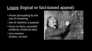 Logos (logical or fact-based appeal)
 means persuading by the
use of reasoning
 Use of statistics is popular
 Focus on facts, recorded
evidence, historical data
 Can mention
studies, surveys
 
