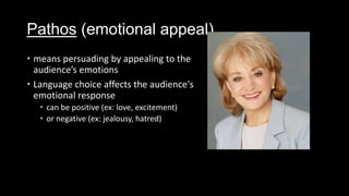 Pathos (emotional appeal)
 means persuading by appealing to the
audience’s emotions
 Language choice affects the audience's
emotional response
 can be positive (ex: love, excitement)
 or negative (ex: jealousy, hatred)
 