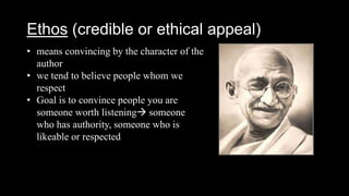 Ethos (credible or ethical appeal)
• means convincing by the character of the
author
• we tend to believe people whom we
respect
• Goal is to convince people you are
someone worth listening someone
who has authority, someone who is
likeable or respected
 