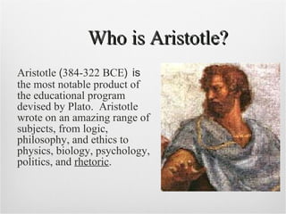 Who is Aristotle? Aristotle  ( 384-322 BCE )   is  the most notable product of the educational program devised by Plato.  Aristotle wrote on an amazing range of subjects, from logic, philosophy, and  ethics   to physics, biology, psychology,  politics , and  rhetoric . 
