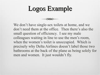 Logos Example We don’t have single-sex toilets at home, and we don’t need them at the office.  Then there’s also the small question of efficiency.  I see my male colleagues waiting in line to use the men’s room, when the women’s toilet is unoccupied.  Which is precisely why Delta Airlines doesn’t label those two bathrooms at the back of the plane as being solely for men and women.  It just wouldn’t fly. 