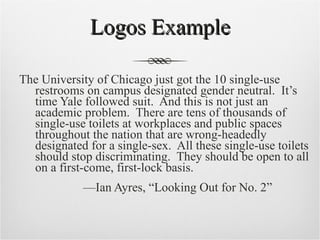 Logos Example The University of Chicago just got the 10 single-use restrooms on campus designated gender neutral.  It’s time Yale followed suit.  And this is not just an academic problem.  There are tens of thousands of single-use toilets at workplaces and public spaces throughout the nation that are wrong-headedly designated for a single-sex.  All these single-use toilets should stop discriminating.  They should be open to all on a first-come, first-lock basis.  — Ian Ayres, “Looking Out for No. 2” 