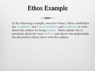 Ethos Example In the following example, note how Nancy Mairs establishes her  credibility  and  trustworthiness  and  authority  to write about this subject by being  honest .  Mairs admits she is uncertain about her own  motives  and shows she understands the discomfort others’ have with this subject. 