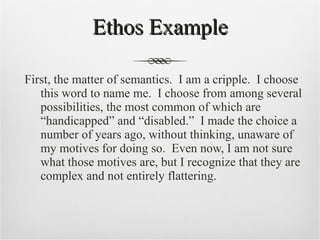 Ethos Example First, the matter of semantics.  I am a cripple.  I choose this word to name me.  I choose from among several possibilities, the most common of which are “handicapped” and “disabled.”  I made the choice a number of years ago, without thinking, unaware of my motives for doing so.  Even now, I am not sure what those motives are, but I recognize that they are complex and not entirely flattering.  
