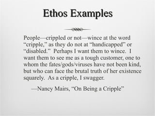 Ethos Examples People—crippled or not—wince at the word “cripple,” as they do not at “handicapped” or “disabled.”  Perhaps I want them to wince.  I want them to see me as a tough customer, one to whom the fates/gods/viruses have not been kind, but who can face the brutal truth of her existence squarely.  As a cripple, I swagger.  — Nancy Mairs, “On Being a Cripple” 