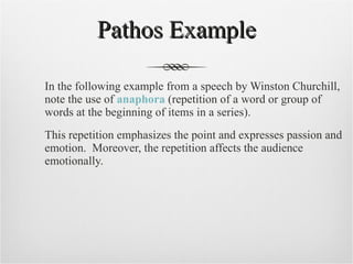 Pathos Example In the following example from a speech by Winston Churchill, note the use of  anaphora  (repetition of a word or group of words at the beginning of items in a series).  This repetition emphasizes the point and expresses passion and emotion.  Moreover, the repetition affects the audience emotionally.  