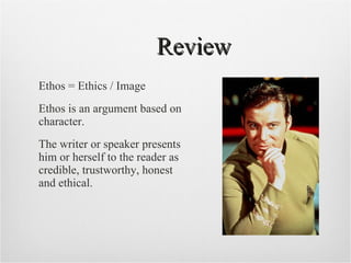 Review Ethos = Ethics / Image Ethos is an argument based on character. The writer or speaker presents him or herself to the reader as credible, trustworthy, honest and ethical.  