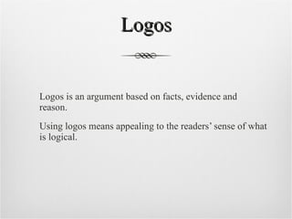 Logos Logos is an argument based on facts, evidence and reason. Using logos means appealing to the readers’ sense of what is logical.  