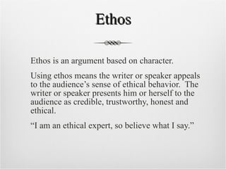 Ethos Ethos is an argument based on character. Using ethos means the writer or speaker appeals to the audience’s sense of ethical behavior.  The writer or speaker presents him or herself to the audience as credible, trustworthy, honest and ethical.  “ I am an ethical expert, so believe what I say.” 