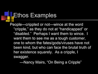 Ethos Examples
People—crippled or not—wince at the word
“cripple,” as they do not at “handicapped” or
“disabled.” Perhaps I want them to wince. I
want them to see me as a tough customer,
one to whom the fates/gods/viruses have not
been kind, but who can face the brutal truth of
her existence squarely. As a cripple, I
swagger.
—Nancy Mairs, “On Being a Cripple”
 
