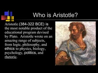 Who is Aristotle?
Aristotle (384-322 BCE) is
the most notable product of the
educational program devised
by Plato. Aristotle wrote on an
amazing range of subjects,
from logic, philosophy, and
ethics to physics, biology,
psychology, politics, and
rhetoric.
 