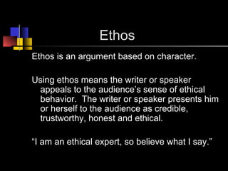Ethos
Ethos is an argument based on character.
Using ethos means the writer or speaker
appeals to the audience’s sense of ethical
behavior. The writer or speaker presents him
or herself to the audience as credible,
trustworthy, honest and ethical.
“I am an ethical expert, so believe what I say.”
 