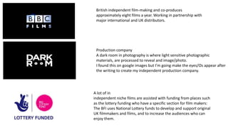 British independent film-making and co-produces
approximately eight films a year. Working in partnership with
major international and UK distributors.
Production company
A dark room in photography is where light sensitive photographic
materials, are processed to reveal and image/photo.
I found this on google images but I’m going make the eyes/Os appear after
the writing to create my independent production company.
A lot of in
independent niche films are assisted with funding from places such
as the lottery funding who have a specific section for film makers:
The BFI uses National Lottery funds to develop and support original
UK filmmakers and films, and to increase the audiences who can
enjoy them.
 