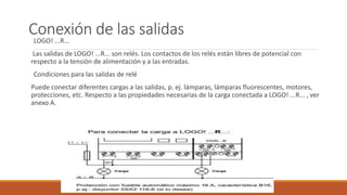Conexión de las salidas
LOGO! ...R...
Las salidas de LOGO! ...R... son relés. Los contactos de los relés están libres de potencial con
respecto a la tensión de alimentación y a las entradas.
Condiciones para las salidas de relé
Puede conectar diferentes cargas a las salidas, p. ej. lámparas, lámparas fluorescentes, motores,
protecciones, etc. Respecto a las propiedades necesarias de la carga conectada a LOGO! ...R... , ver
anexo A.
 