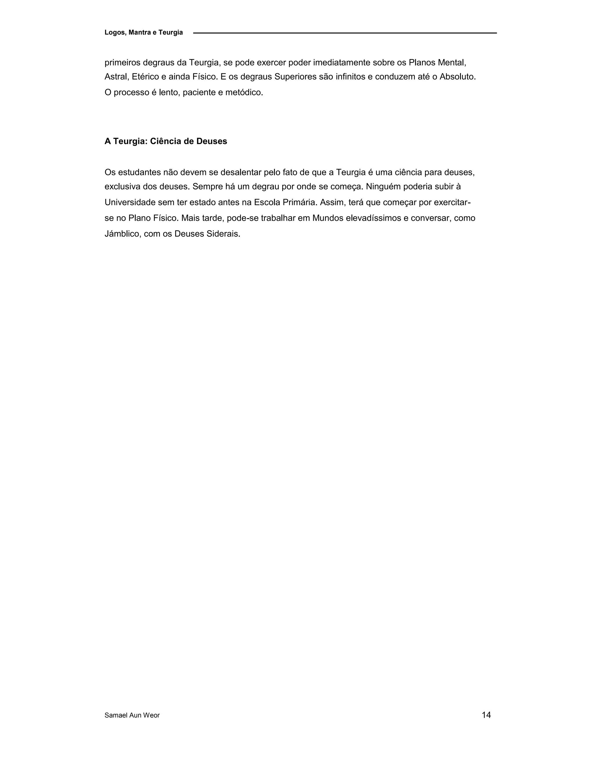 Logos, Mantra e Teurgia
primeiros degraus da Teurgia, se pode exercer poder imediatamente sobre os Planos Mental,
Astral, Etérico e ainda Físico. E os degraus Superiores são infinitos e conduzem até o Absoluto.
O processo é lento, paciente e metódico.
A Teurgia: Ciência de Deuses
Os estudantes não devem se desalentar pelo fato de que a Teurgia é uma ciência para deuses,
exclusiva dos deuses. Sempre há um degrau por onde se começa. Ninguém poderia subir à
Universidade sem ter estado antes na Escola Primária. Assim, terá que começar por exercitar-
se no Plano Físico. Mais tarde, pode-se trabalhar em Mundos elevadíssimos e conversar, como
Jámblico, com os Deuses Siderais.
Samael Aun Weor 14
 
