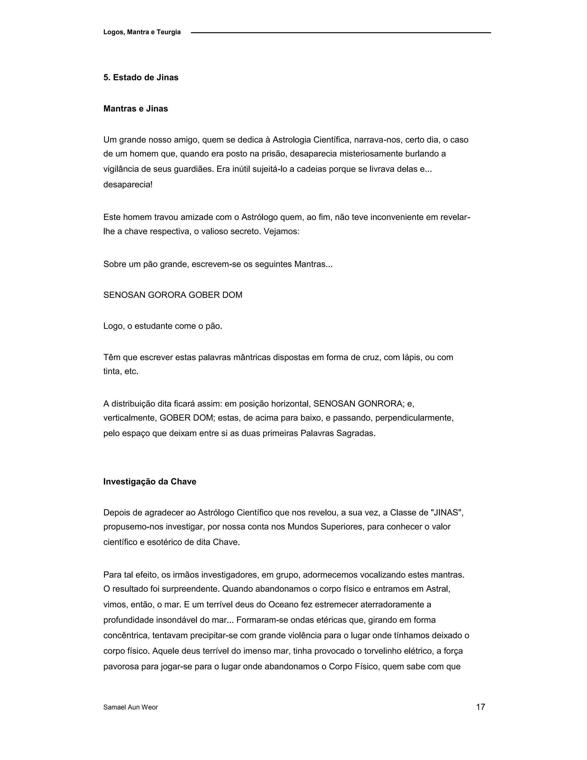 Logos, Mantra e Teurgia
5. Estado de Jinas
Mantras e Jinas
Um grande nosso amigo, quem se dedica à Astrologia Científica, narrava-nos, certo dia, o caso
de um homem que, quando era posto na prisão, desaparecia misteriosamente burlando a
vigilância de seus guardiães. Era inútil sujeitá-lo a cadeias porque se livrava delas e...
desaparecia!
Este homem travou amizade com o Astrólogo quem, ao fim, não teve inconveniente em revelar-
lhe a chave respectiva, o valioso secreto. Vejamos:
Sobre um pão grande, escrevem-se os seguintes Mantras...
SENOSAN GORORA GOBER DOM
Logo, o estudante come o pão.
Têm que escrever estas palavras mântricas dispostas em forma de cruz, com lápis, ou com
tinta, etc.
A distribuição dita ficará assim: em posição horizontal, SENOSAN GONRORA; e,
verticalmente, GOBER DOM; estas, de acima para baixo, e passando, perpendicularmente,
pelo espaço que deixam entre si as duas primeiras Palavras Sagradas.
Investigação da Chave
Depois de agradecer ao Astrólogo Científico que nos revelou, a sua vez, a Classe de "JINAS",
propusemo-nos investigar, por nossa conta nos Mundos Superiores, para conhecer o valor
científico e esotérico de dita Chave.
Para tal efeito, os irmãos investigadores, em grupo, adormecemos vocalizando estes mantras.
O resultado foi surpreendente. Quando abandonamos o corpo físico e entramos em Astral,
vimos, então, o mar. E um terrível deus do Oceano fez estremecer aterradoramente a
profundidade insondável do mar... Formaram-se ondas etéricas que, girando em forma
concêntrica, tentavam precipitar-se com grande violência para o lugar onde tínhamos deixado o
corpo físico. Aquele deus terrível do imenso mar, tinha provocado o torvelinho elétrico, a força
pavorosa para jogar-se para o lugar onde abandonamos o Corpo Físico, quem sabe com que
Samael Aun Weor 17
 